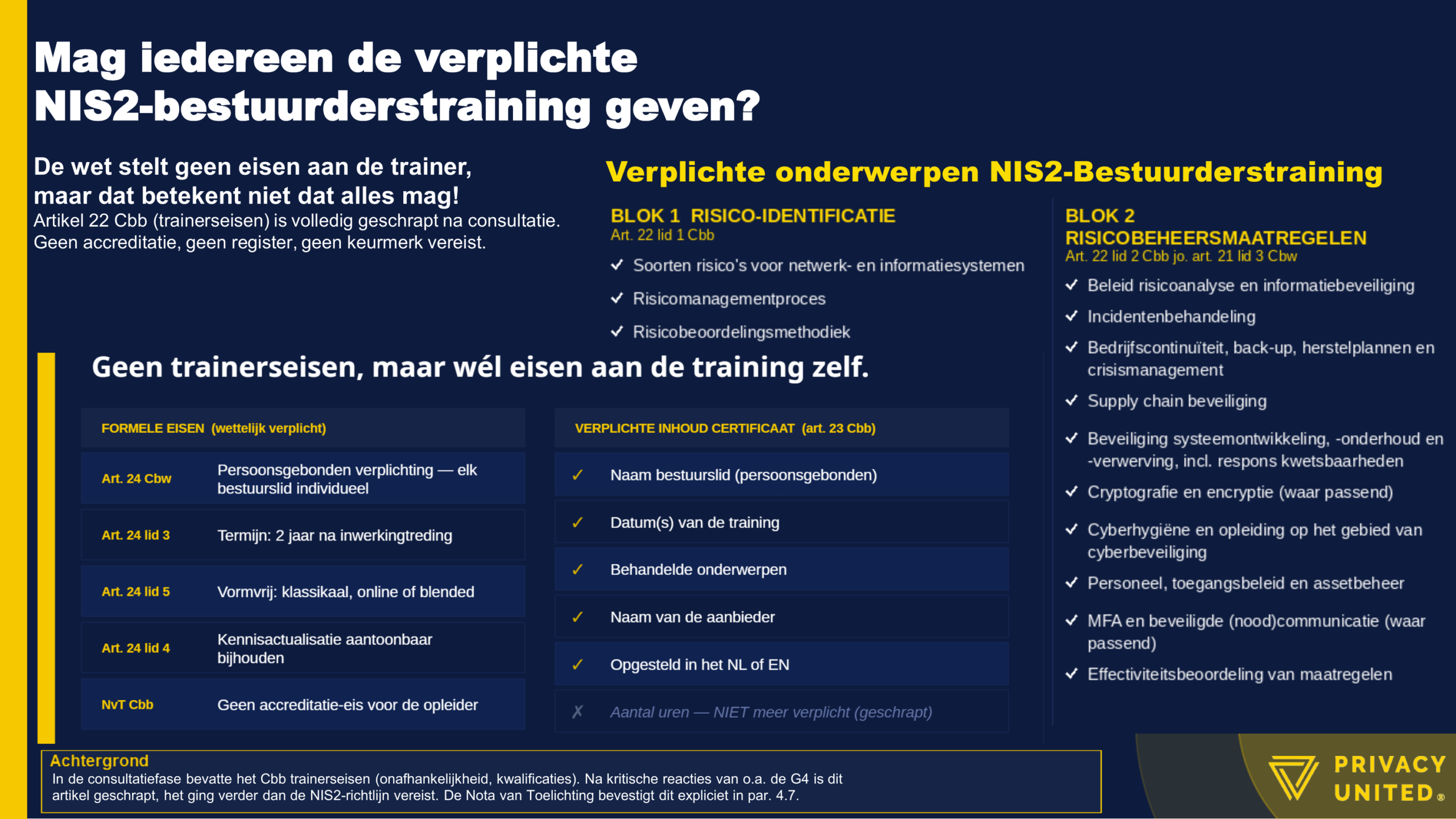 Mag iedereen de verplichte NIS2-bestuurderstraining geven? De wet stelt geen eisen aan de trainer, maar dat betekent niet dat alles mag! Artikel 22 Cbb (trainerseisen) is volledig geschrapt na consultatie. Geen accreditatie, geen register, geen keurmerk vereist. Geen trainerseisen, maar wél eisen aan de training zelf. FORMELE EISEN (wettelijk verplicht) Art. 24 Cbw Persoonsgebonden verplichting-elk bestuurslid individueel Art. 24 lid 3 Termijn: 2 jaar na inwerkingtreding Art. 24 lid 5 Vormvrij: klassikaal, online of blended Art. 24 lid 4 Kennisactualisatie aantoonbaar bijhouden NVT Cbb Geen accreditatie-eis voor de opleider VERPLICHTE INHOUD CERTIFICAAT (art. 23 Cbb) ✓ Naam bestuurslid (persoonsgebonden) ✓ Datum(s) van de training ✓ Behandelde onderwerpen ✓ Naam van de aanbieder ✓ Opgesteld in het NL of EN X Aantal uren - NIET meer verplicht (geschrapt) Verplichte onderwerpen NIS2-Bestuurderstraining BLOK 1 - RISICO-IDENTIFICATIE Art. 22 lid 1 Cbb ✓ Soorten risico's voor netwerk- en informatiesystemen ✓ Risicomanagementproces ✓ Risicobeoordelingsmethodiek BLOK 2 - RISICOBEHEERSMAATREGELEN Art. 22 lid 2 Cbb jo. art. 21 lid 3 Cbw ✓ Beleid risicoanalyse en informatiebeveiliging ✓ Incidentenbehandeling ✓ Bedrijfscontinuïteit, back-up, herstelplannen en crisismanagement ✓ Supply chain beveiliging ✓ Beveiliging systeemontwikkeling, - onderhoud en -verwerving, incl. respons kwetsbaarheden ✓ Cryptografie en encryptie (waar passend) ✓ Cyberhygiëne en opleiding op het gebied van cyberbeveiliging ✓ Personeel, toegangsbeleid en assetbeheer ✓ MFA en beveiligde (nood)communicatie (waar passend) ✓ Effectiviteitsbeoordeling van maatregelen Achtergrond In de consultatiefase bevatte het Cbb trainerseisen (onafhankelijkheid, kwalificaties). Na kritische reacties van o.a. de G4 is dit artikel geschrapt, het ging verder dan de NIS2-richtlijn vereist. De Nota van Toelichting bevestigt dit expliciet in par. 4.7. Dit artikel is gebaseerd op de concept-versie van het Cyberbeveiligingsbesluit zoals verzonden aan de Tweede Kamer (juni 2025) en de bijbehorende Nota van Toelichting. Het Cbb is op het moment van publicatie nog niet in werking getreden. De inhoud kan wijzigen. -Privacy United